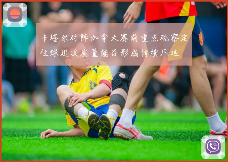 卡塔尔对阵加拿大赛前重点观察定位球进攻质量能否形成持续压迫