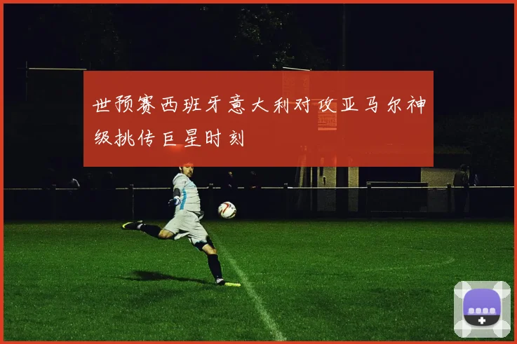世预赛西班牙意大利对攻亚马尔神级挑传巨星时刻