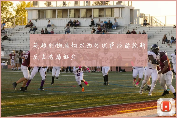英超利物浦切尔西对攻萨拉赫抢断反击名局诞生