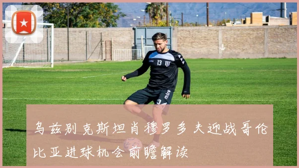 乌兹别克斯坦肖穆罗多夫迎战哥伦比亚进球机会前瞻解读