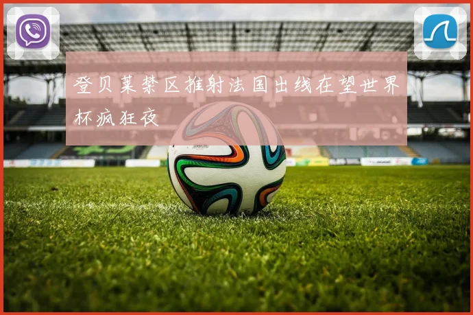 登贝莱禁区推射法国出线在望世界杯疯狂夜