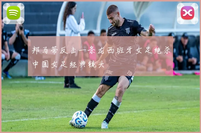 邦马蒂反击一条龙西班牙女足绝杀中国女足经典镜头