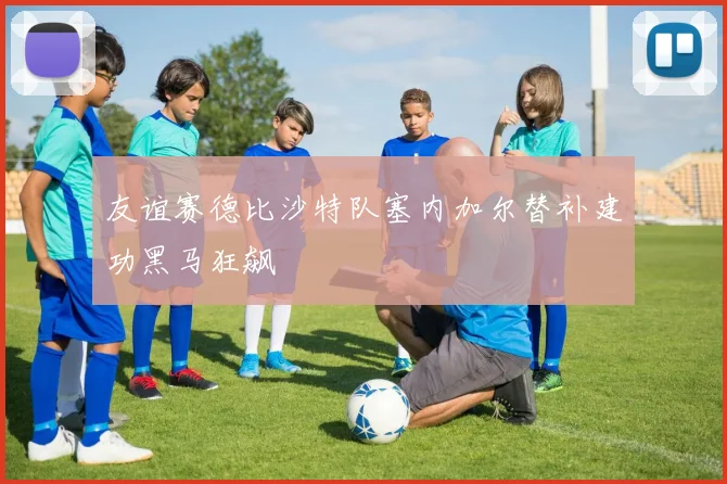 友谊赛德比沙特队塞内加尔替补建功黑马狂飙