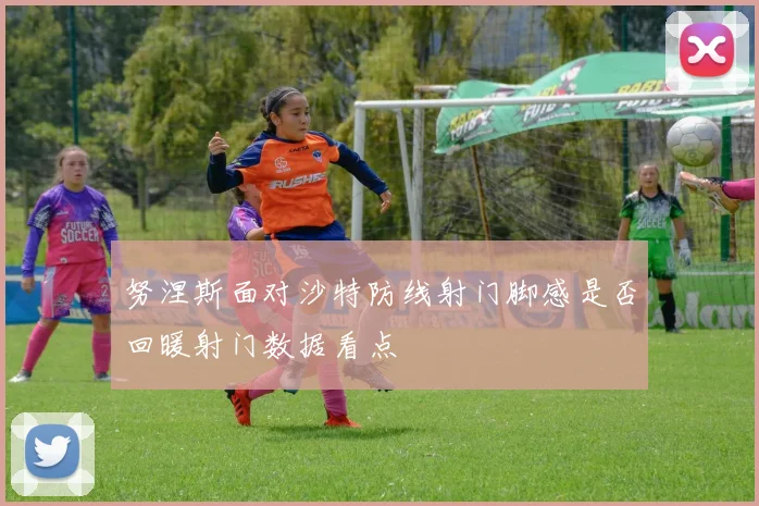 努涅斯面对沙特防线射门脚感是否回暖射门数据看点