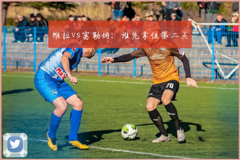 维拉vs富勒姆：谁先拿住第二点