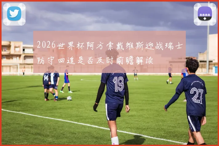 2026世界杯阿方索戴维斯迎战瑞士防守回追是否及时前瞻解读