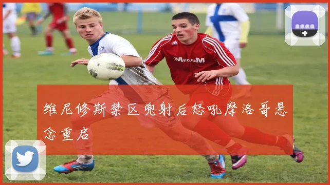 维尼修斯禁区兜射后怒吼摩洛哥悬念重启