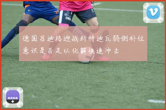 德国吕迪格迎战科特迪瓦弱侧补位意识是否足以化解快速冲击