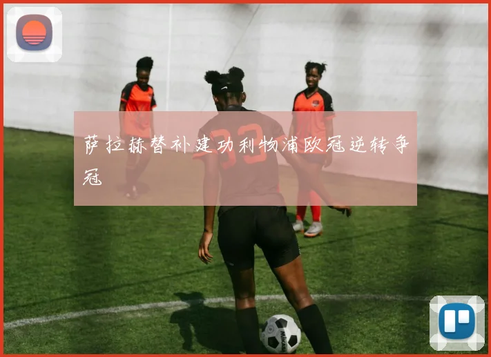 萨拉赫替补建功利物浦欧冠逆转争冠