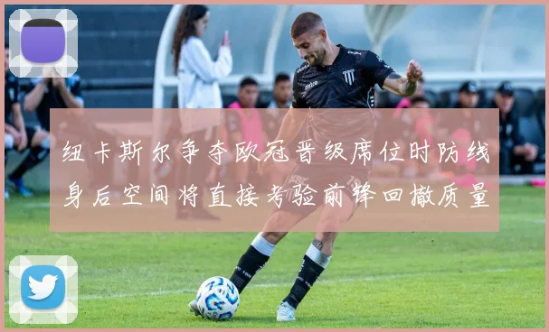 纽卡斯尔争夺欧冠晋级席位时防线身后空间将直接考验前锋回撤质量
