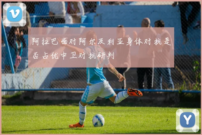 阿拉巴面对阿尔及利亚身体对抗是否占优中卫对抗研判