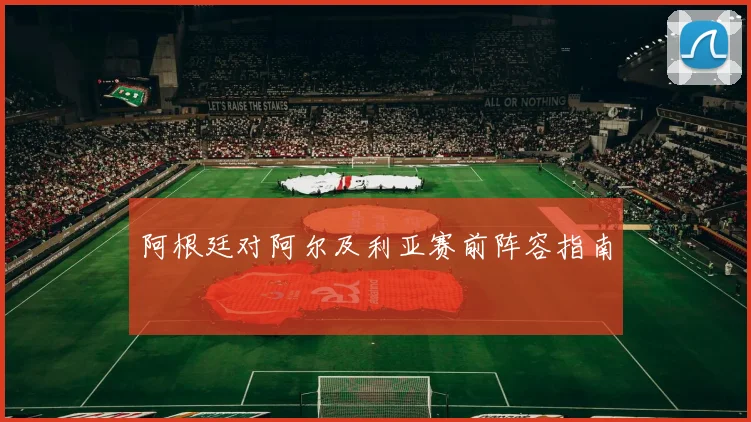 阿根廷对阿尔及利亚赛前阵容指南