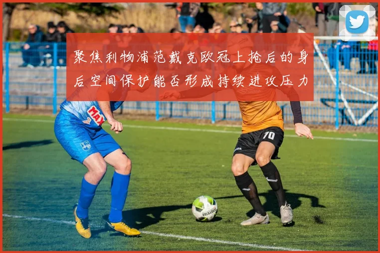 聚焦利物浦范戴克欧冠上抢后的身后空间保护能否形成持续进攻压力