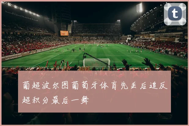 葡超波尔图葡萄牙体育先丢后追反超积分最后一舞