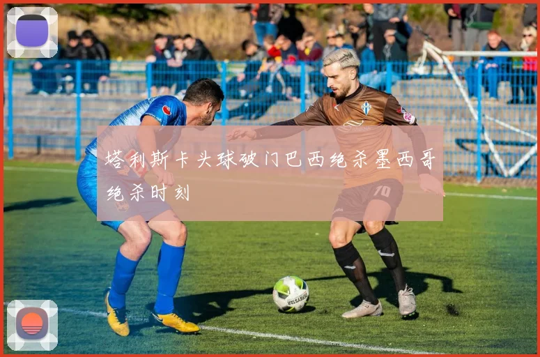 塔利斯卡头球破门巴西绝杀墨西哥绝杀时刻