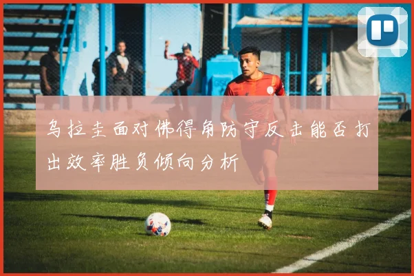乌拉圭面对佛得角防守反击能否打出效率胜负倾向分析