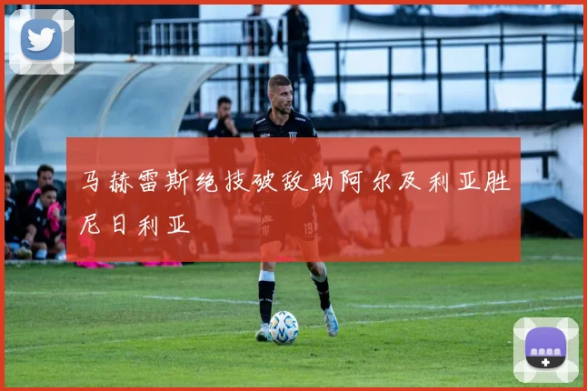 马赫雷斯绝技破敌助阿尔及利亚胜尼日利亚