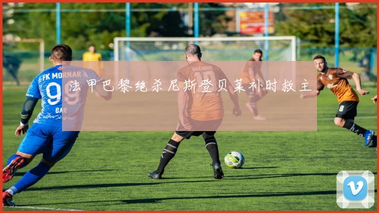 法甲巴黎绝杀尼斯登贝莱补时救主