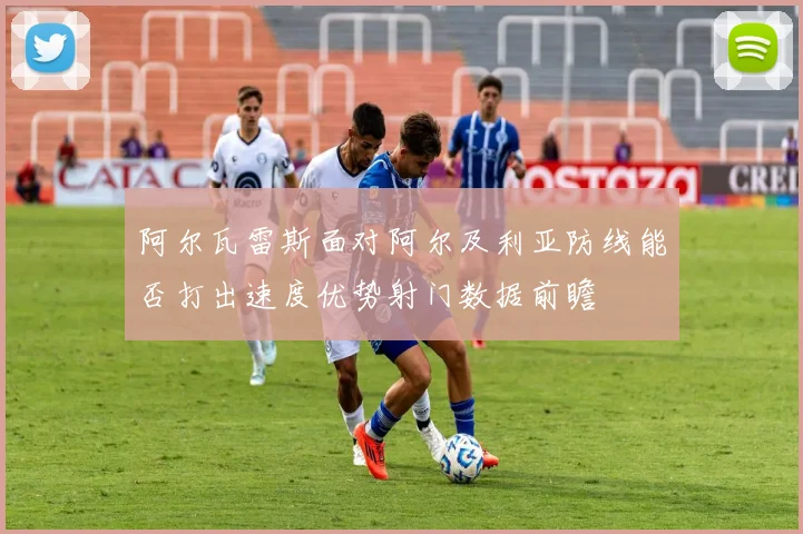 阿尔瓦雷斯面对阿尔及利亚防线能否打出速度优势射门数据前瞻