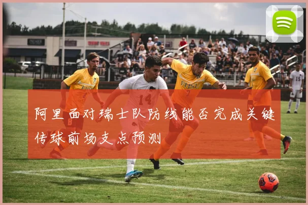 阿里面对瑞士队防线能否完成关键传球前场支点预测
