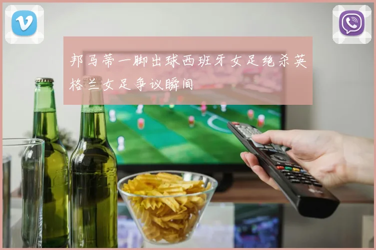 邦马蒂一脚出球西班牙女足绝杀英格兰女足争议瞬间