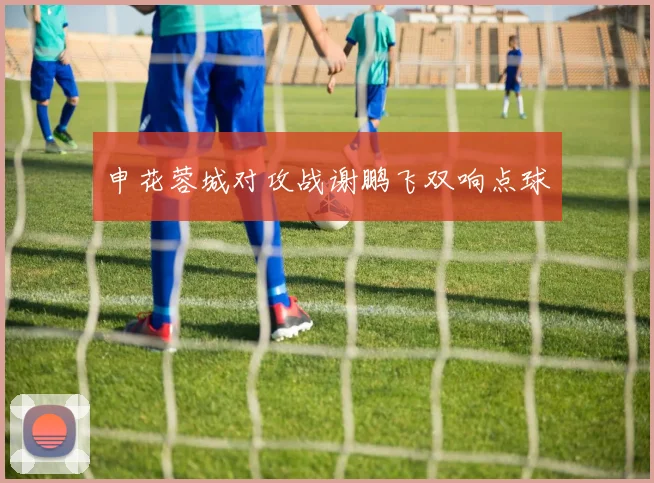 申花蓉城对攻战谢鹏飞双响点球