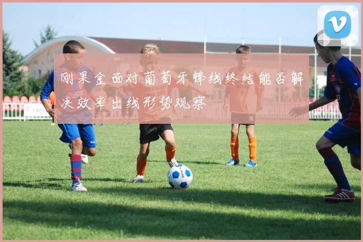 刚果金面对葡萄牙锋线终结能否解决效率出线形势观察