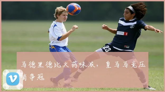 马德里德比火药味浓，皇马马竞压哨争冠