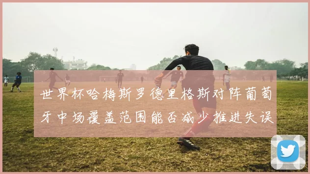世界杯哈梅斯罗德里格斯对阵葡萄牙中场覆盖范围能否减少推进失误