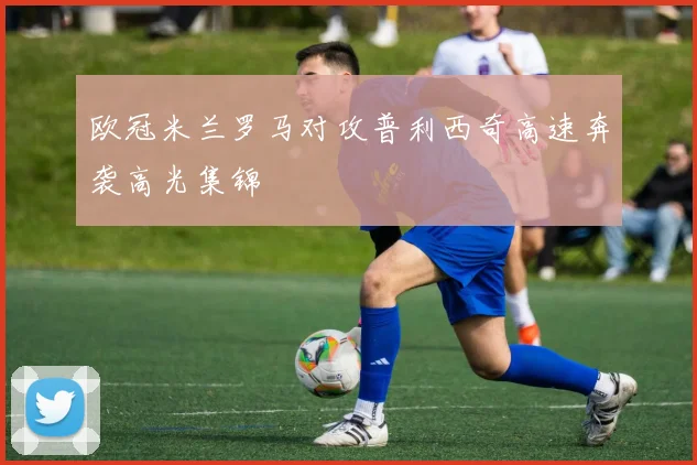 欧冠米兰罗马对攻普利西奇高速奔袭高光集锦