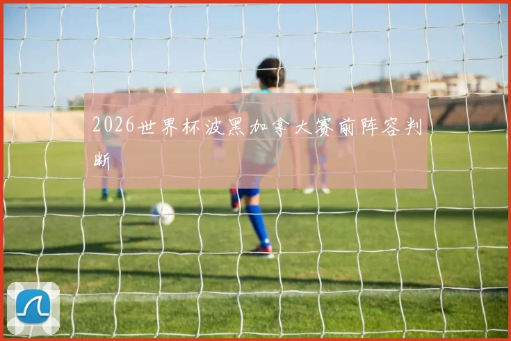 2026世界杯波黑加拿大赛前阵容判断