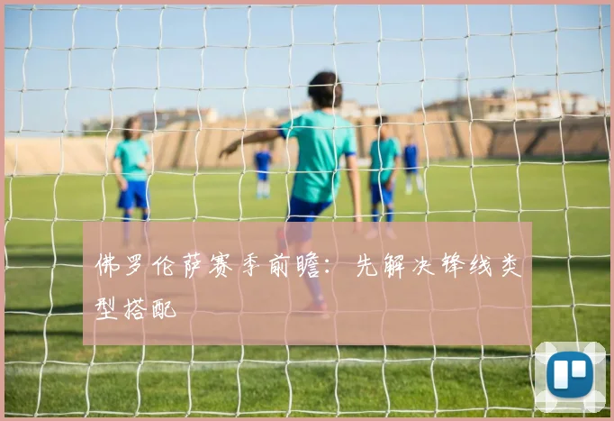 佛罗伦萨赛季前瞻:先解决锋线类型搭配
