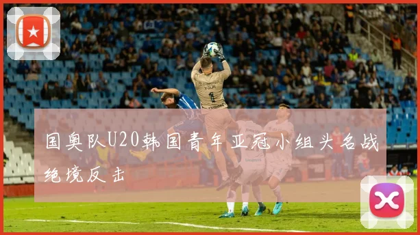 国奥队U20韩国青年亚冠小组头名战绝境反击
