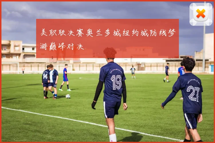 美职联决赛奥兰多城纽约城防线梦游巅峰对决