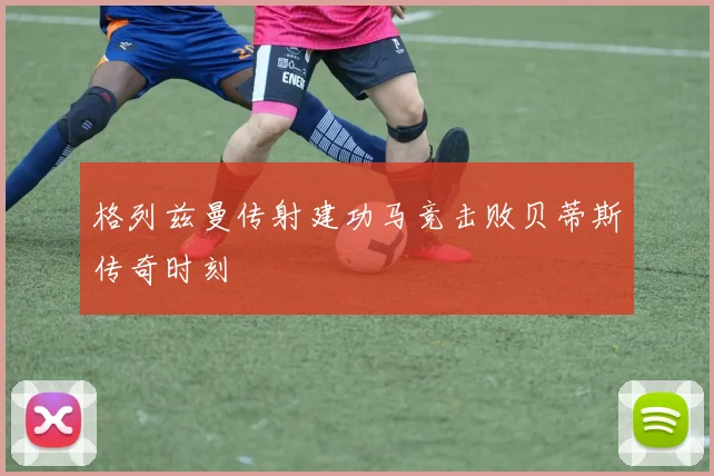 格列兹曼传射建功马竞击败贝蒂斯传奇时刻