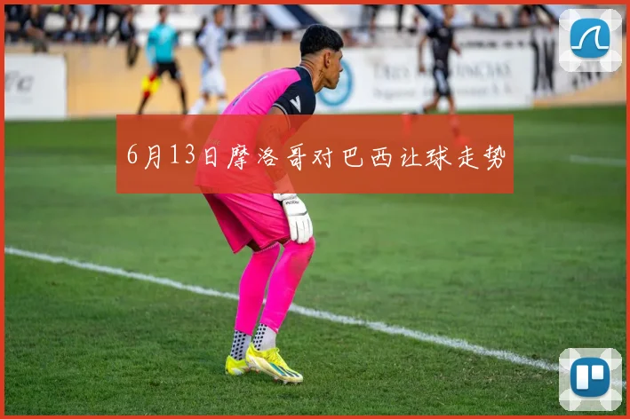 6月13日摩洛哥对巴西让球走势