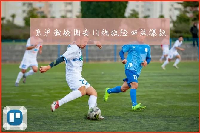 京沪激战国安门线救险回放爆款