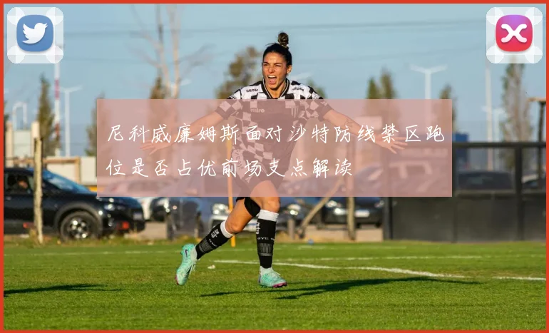 尼科威廉姆斯面对沙特防线禁区跑位是否占优前场支点解读