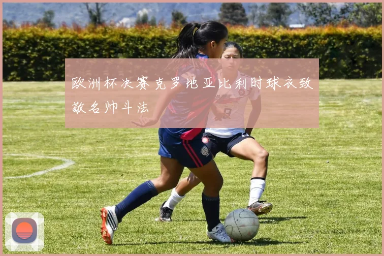 欧洲杯决赛克罗地亚比利时球衣致敬名帅斗法