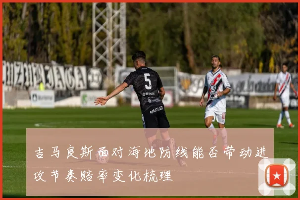 吉马良斯面对海地防线能否带动进攻节奏赔率变化梳理