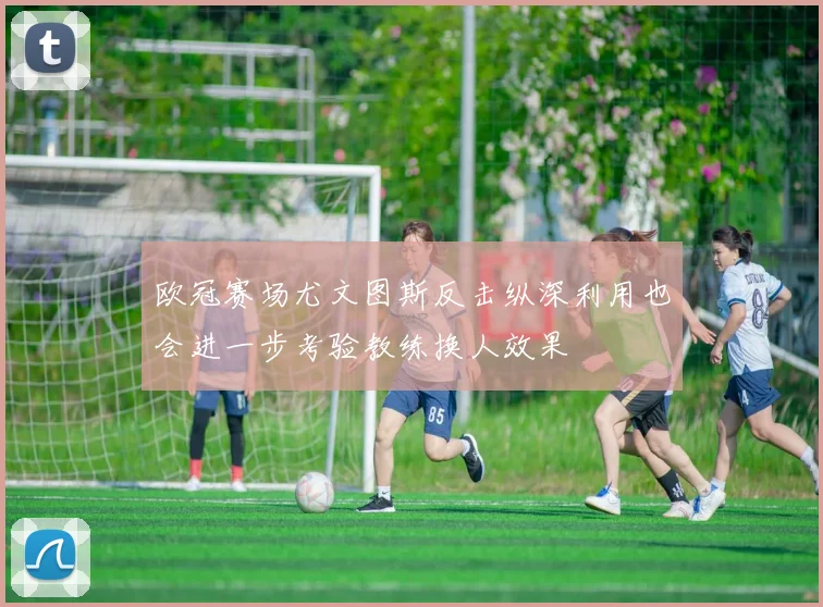欧冠赛场尤文图斯反击纵深利用也会进一步考验教练换人效果