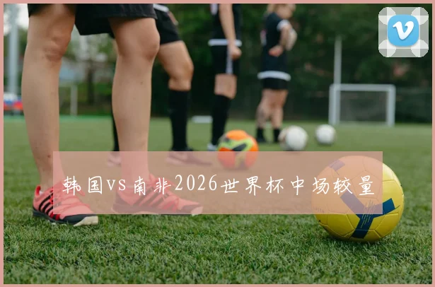 韩国vs南非2026世界杯中场较量
