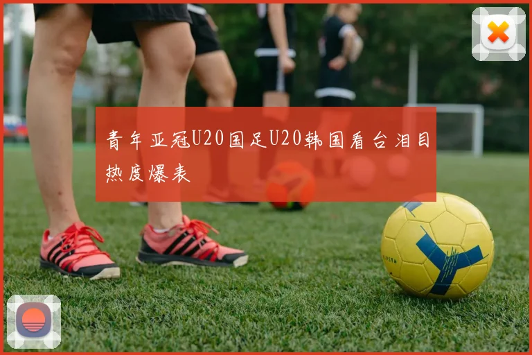 青年亚冠U20国足U20韩国看台泪目热度爆表