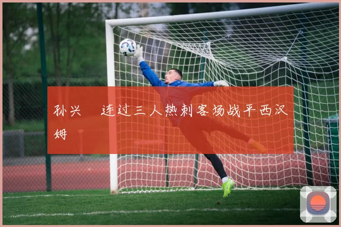 孙兴慜连过三人热刺客场战平西汉姆