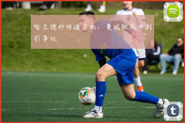 哈兰德妙传造杀机，曼城欧冠冲刺引争议