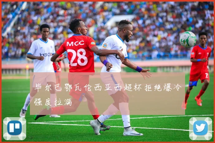 毕尔巴鄂瓦伦西亚西超杯拒绝爆冷强度拉满