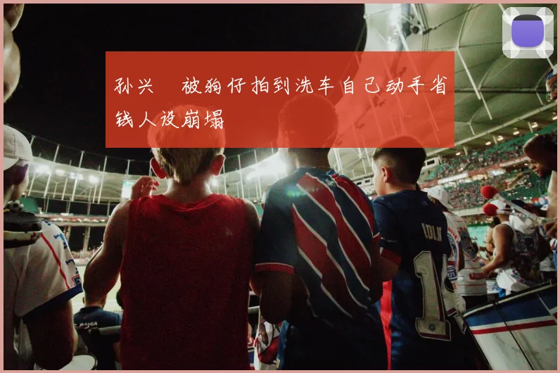 孙兴慜被狗仔拍到洗车自己动手省钱人设崩塌