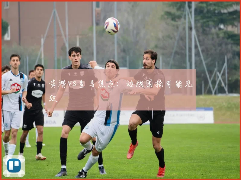 黄潜vs皇马焦点：边线围抢可能见效