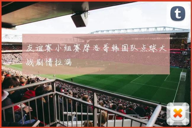 友谊赛小组赛摩洛哥韩国队点球大战剧情拉满