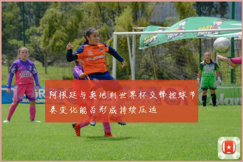 阿根廷与奥地利世界杯交锋控球节奏变化能否形成持续压迫